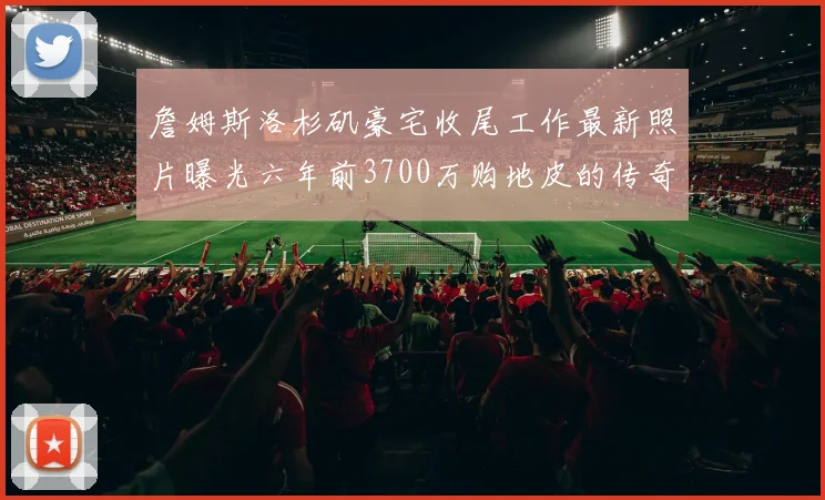 詹姆斯洛杉矶豪宅收尾工作最新照片曝光六年前3700万购地皮的传奇故事