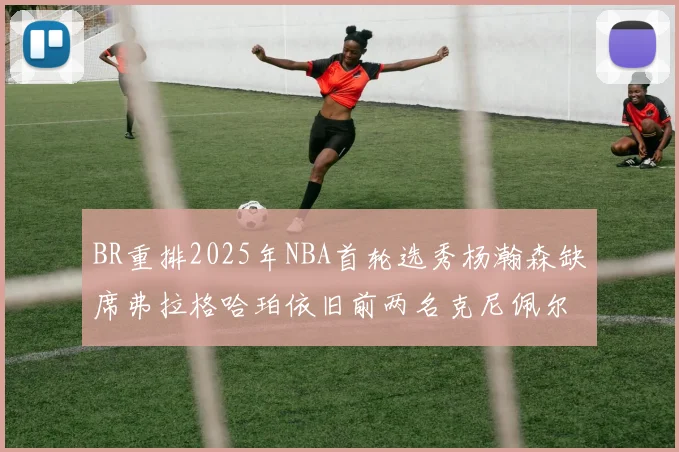 BR重排2025年NBA首轮选秀杨瀚森缺席弗拉格哈珀依旧前两名克尼佩尔锁定探花位