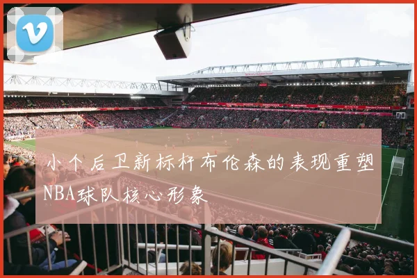 小个后卫新标杆布伦森的表现重塑NBA球队核心形象