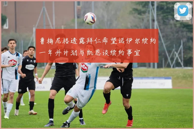 鲁梅尼格透露拜仁希望诺伊尔续约一年并计划与凯恩谈续约事宜