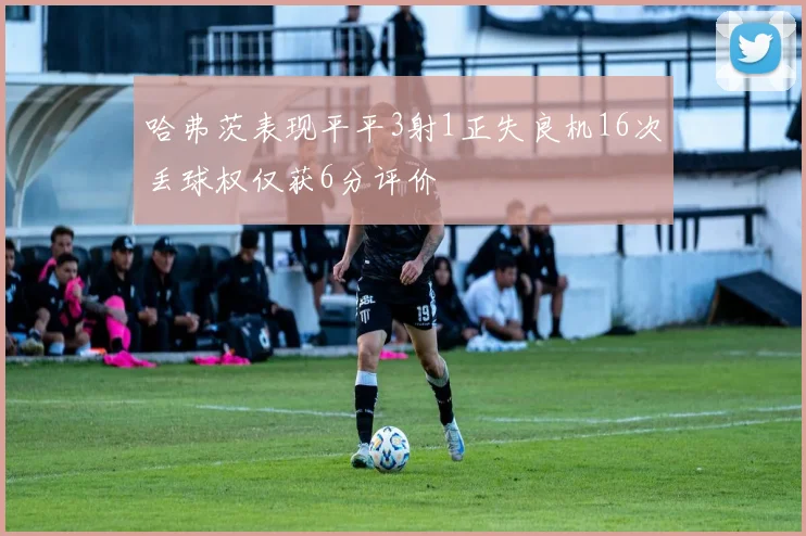 哈弗茨表现平平3射1正失良机16次丢球权仅获6分评价