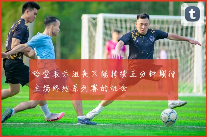 哈登表示沮丧只能持续五分钟期待主场终结系列赛的机会
