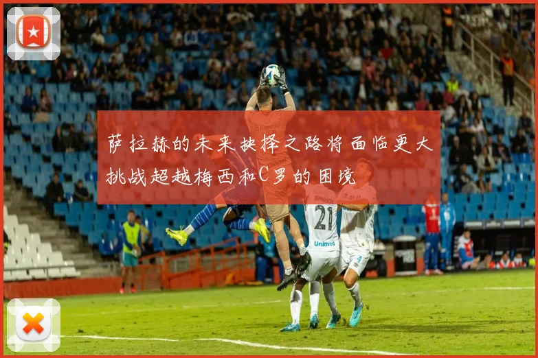 萨拉赫的未来抉择之路将面临更大挑战超越梅西和C罗的困境