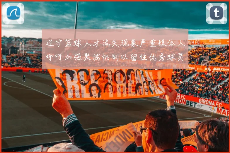 辽宁篮球人才流失现象严重媒体人呼吁加强聚拢机制以留住优秀球员