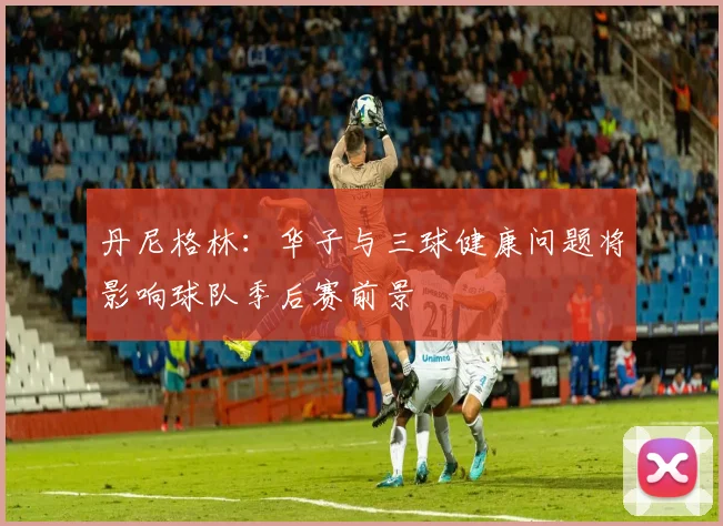 丹尼格林：华子与三球健康问题将影响球队季后赛前景