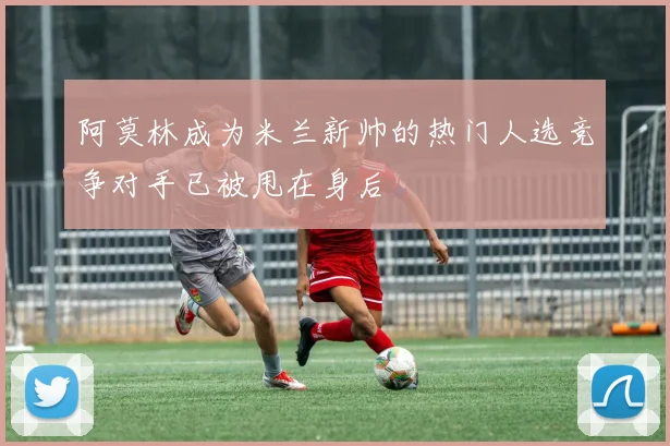 阿莫林成为米兰新帅的热门人选竞争对手已被甩在身后