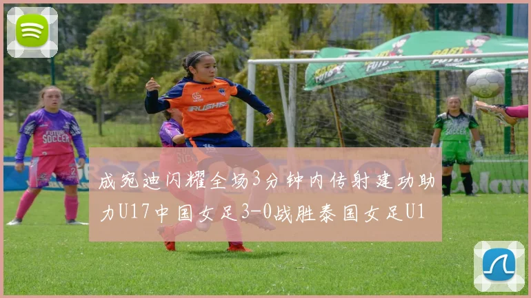 成宛迪闪耀全场3分钟内传射建功助力U17中国女足3-0战胜泰国女足U17