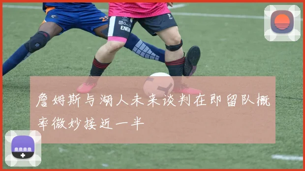 詹姆斯与湖人未来谈判在即留队概率微妙接近一半