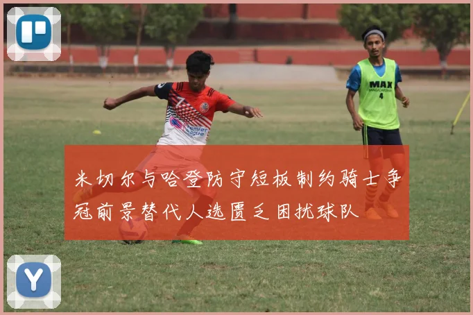 米切尔与哈登防守短板制约骑士争冠前景替代人选匮乏困扰球队