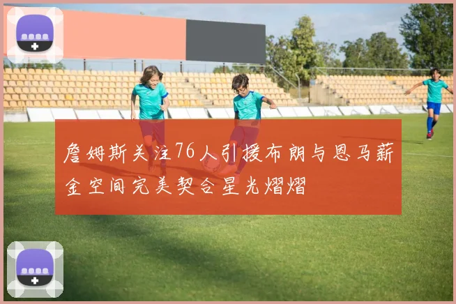 詹姆斯关注76人引援布朗与恩马薪金空间完美契合星光熠熠