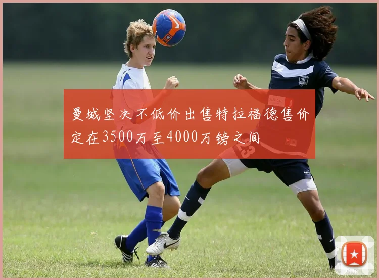 曼城坚决不低价出售特拉福德售价定在3500万至4000万镑之间