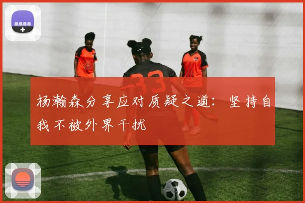 杨瀚森分享应对质疑之道：坚持自我不被外界干扰