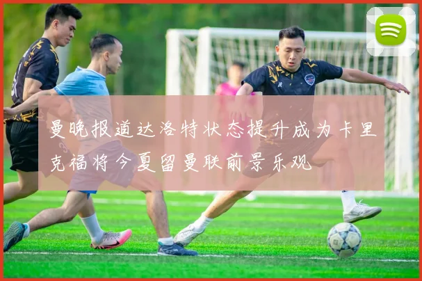曼晚报道达洛特状态提升成为卡里克福将今夏留曼联前景乐观