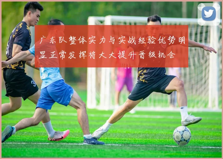 广东队整体实力与实战经验优势明显正常发挥将大大提升晋级机会