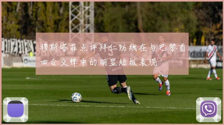 穆斯塔菲点评拜仁防线在与巴黎首回合交锋中的明显短板表现