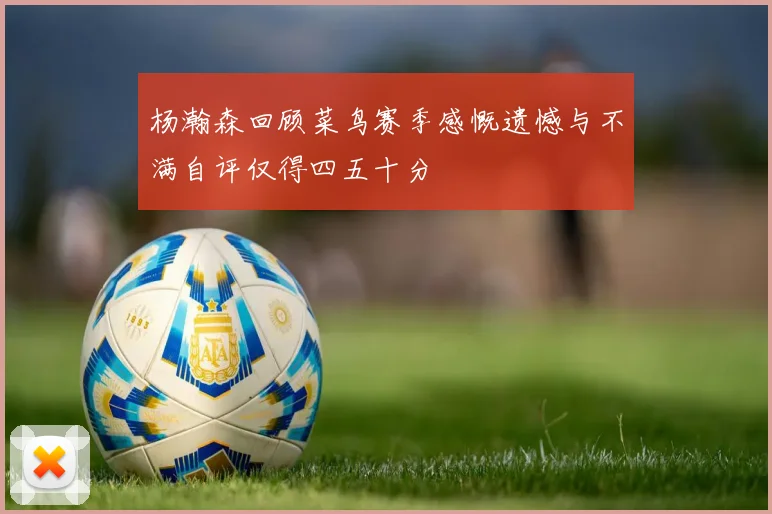 杨瀚森回顾菜鸟赛季感慨遗憾与不满自评仅得四五十分