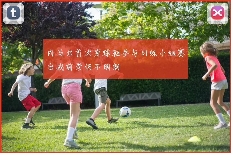 内马尔首次穿球鞋参与训练小组赛出战前景仍不明朗