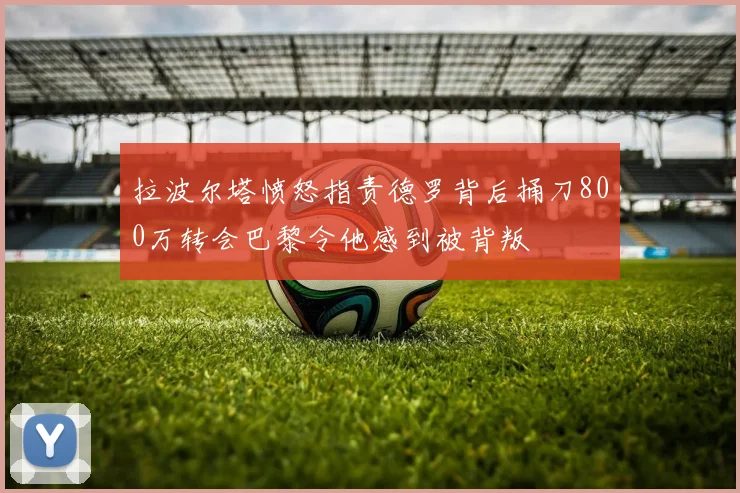 拉波尔塔愤怒指责德罗背后捅刀800万转会巴黎令他感到被背叛