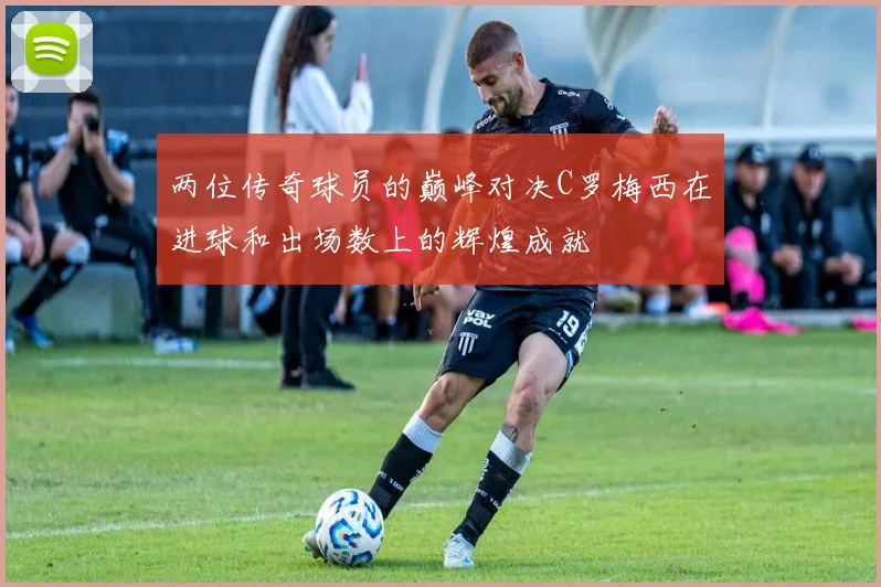 两位传奇球员的巅峰对决C罗梅西在进球和出场数上的辉煌成就
