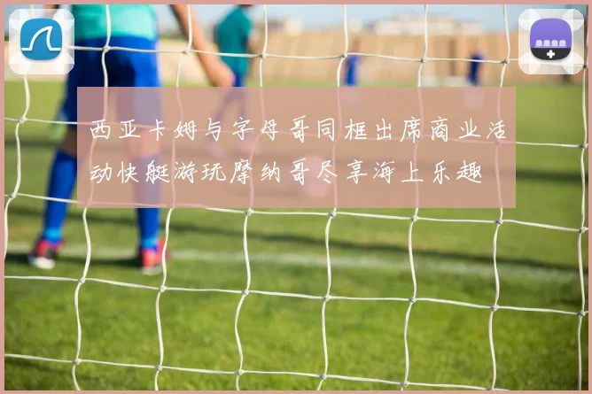 西亚卡姆与字母哥同框出席商业活动快艇游玩摩纳哥尽享海上乐趣