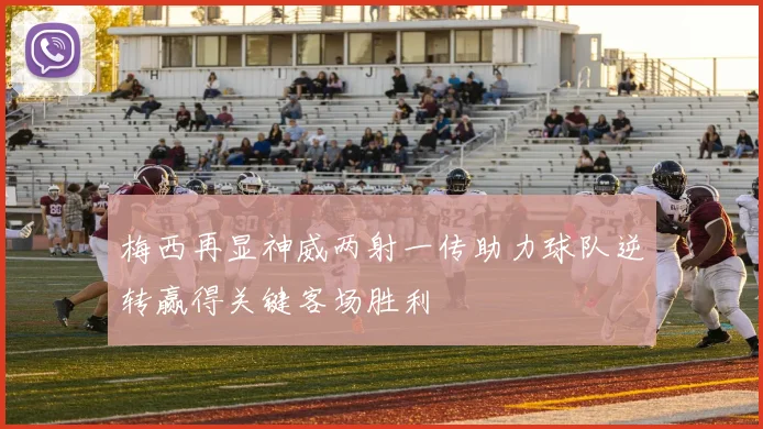 梅西再显神威两射一传助力球队逆转赢得关键客场胜利