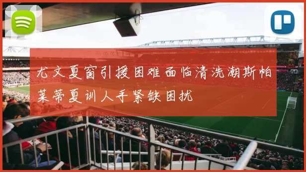 尤文夏窗引援困难面临清洗潮斯帕莱蒂夏训人手紧缺困扰