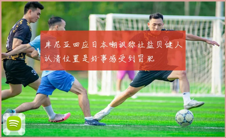 库尼亚回应日本嘲讽称让盐贝健人认清位置是好事感受到冒犯